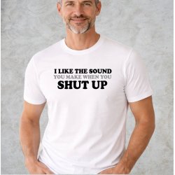 I like the sound you make when you SHUT UP