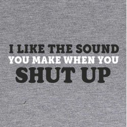 I like the sound you make when you SHUT UP
