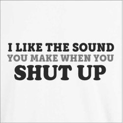 I like the sound you make when you SHUT UP