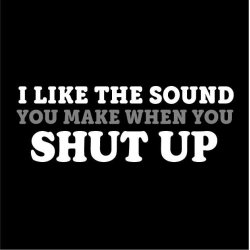 I like the sound you make when you SHUT UP